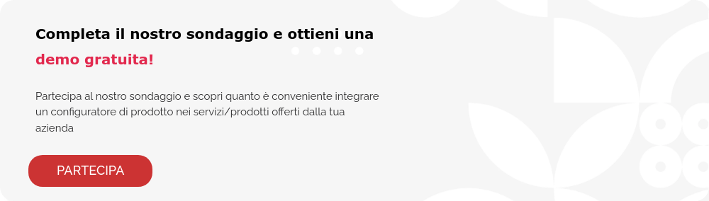 Completa il nostro sondaggio e ottieni una demo gratuita!   Partecipa al nostro sondaggio e scopri quanto è conveniente integrare un configuratore di prodotto nei servizi/prodotti offerti dalla tua azienda  